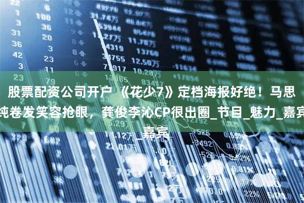 股票配资公司开户 《花少7》定档海报好绝！马思纯卷发笑容抢眼，龚俊李沁CP很出圈_节目_魅力_嘉宾