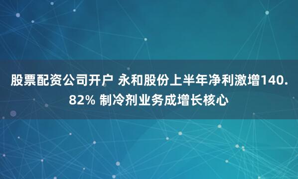 股票配资公司开户 永和股份上半年净利激增140.82% 制冷剂业务成增长核心