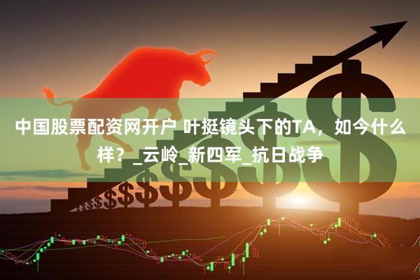 中国股票配资网开户 叶挺镜头下的TA，如今什么样？_云岭_新四军_抗日战争